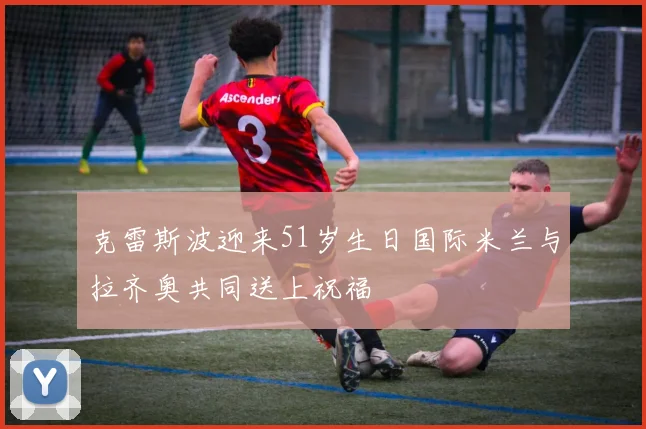 克雷斯波迎来51岁生日国际米兰与拉齐奥共同送上祝福