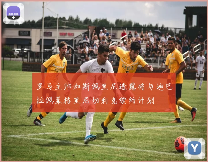 罗马主帅加斯佩里尼透露将与迪巴拉佩莱格里尼切利克续约计划