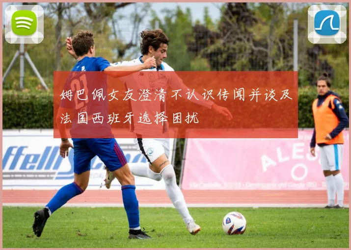 姆巴佩女友澄清不认识传闻并谈及法国西班牙选择困扰