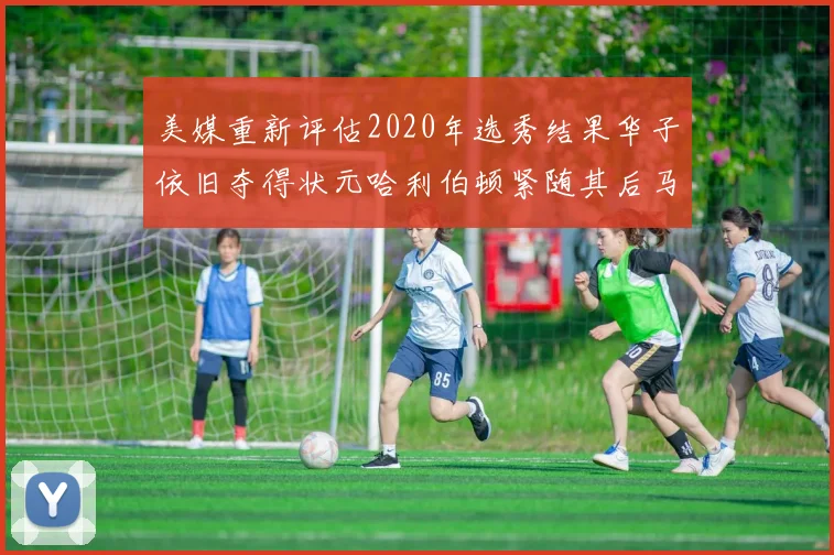 美媒重新评估2020年选秀结果华子依旧夺得状元哈利伯顿紧随其后马克西位列探花