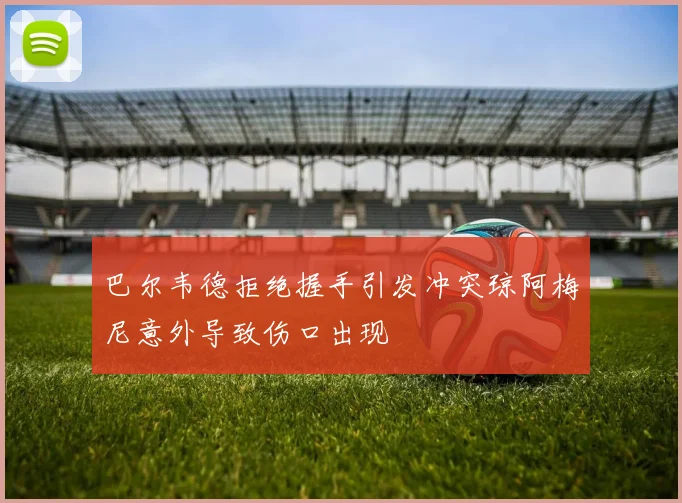 巴尔韦德拒绝握手引发冲突琼阿梅尼意外导致伤口出现