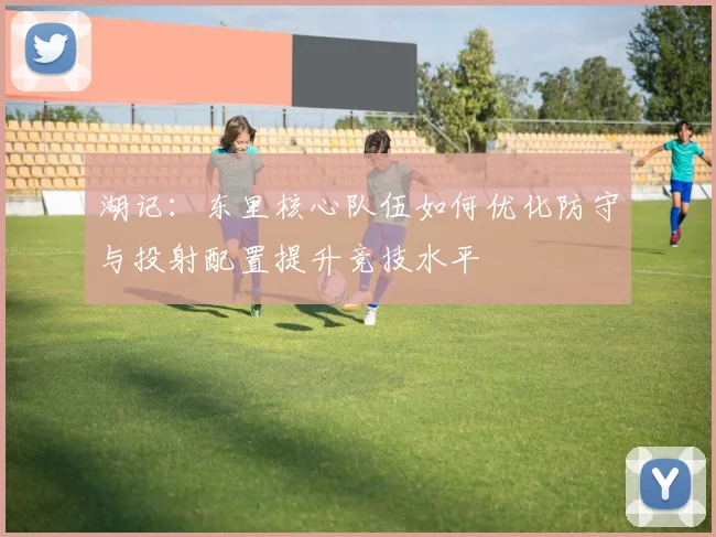 湖记：东里核心队伍如何优化防守与投射配置提升竞技水平