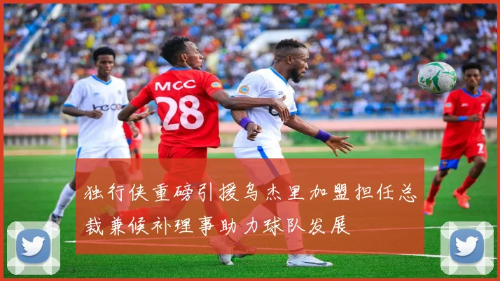 独行侠重磅引援乌杰里加盟担任总裁兼候补理事助力球队发展