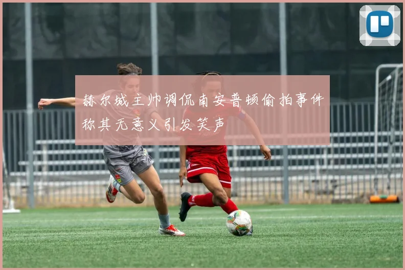 赫尔城主帅调侃南安普顿偷拍事件称其无意义引发笑声