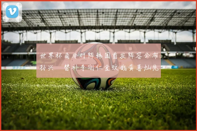 世界杯南非对阵韩国首发阵容公布孙兴慜替补李刚仁金玟哉黄喜灿先发