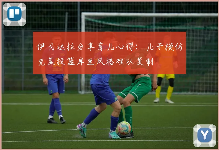 伊戈达拉分享育儿心得：儿子模仿克莱投篮库里风格难以复制