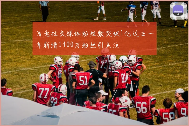 马竞社交媒体粉丝数突破1亿过去一年新增1400万粉丝引关注