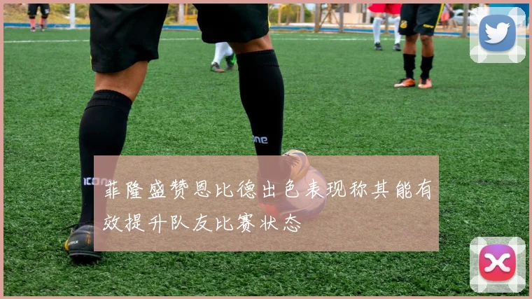 菲隆盛赞恩比德出色表现称其能有效提升队友比赛状态