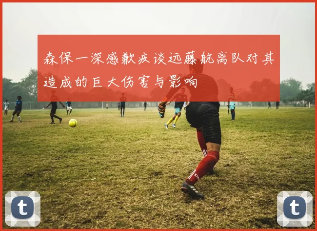森保一深感歉疚谈远藤航离队对其造成的巨大伤害与影响