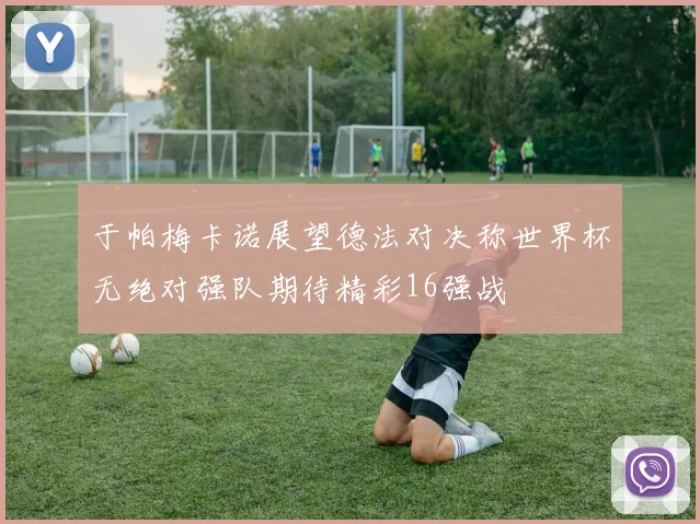 于帕梅卡诺展望德法对决称世界杯无绝对强队期待精彩16强战