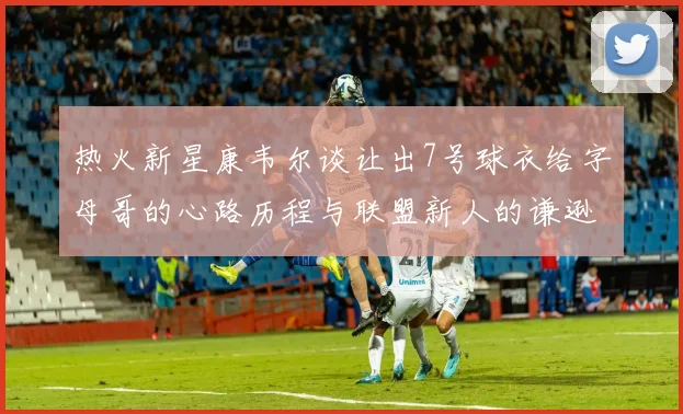 热火新星康韦尔谈让出7号球衣给字母哥的心路历程与联盟新人的谦逊态度