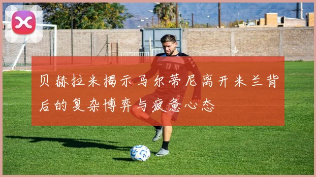 贝赫拉米揭示马尔蒂尼离开米兰背后的复杂博弈与疲惫心态