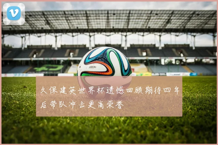 久保建英世界杯遗憾回顾期待四年后带队冲击更高荣誉