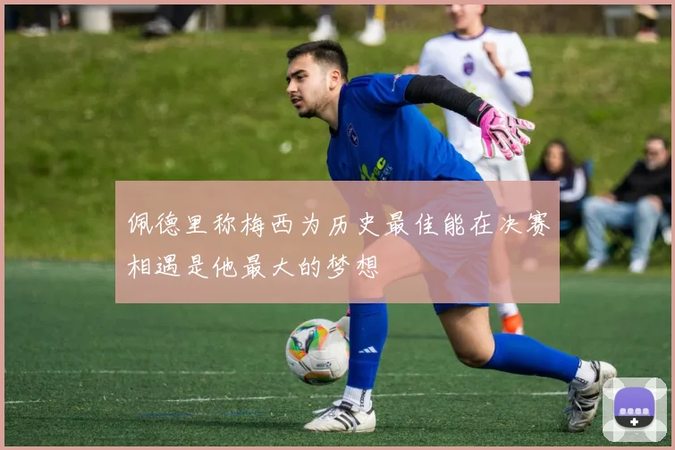 佩德里称梅西为历史最佳能在决赛相遇是他最大的梦想