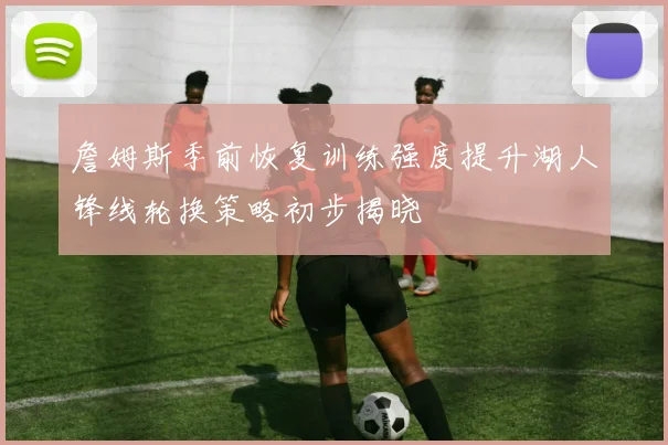 詹姆斯季前恢复训练强度提升湖人锋线轮换策略初步揭晓