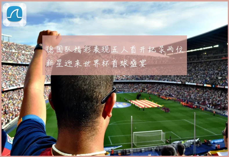 德国队精彩表现五人首开纪录两位新星迎来世界杯首球盛宴