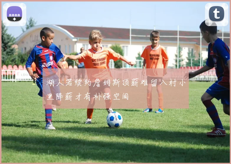 湖人若续约詹姆斯顶薪难留八村小里降薪才有补强空间