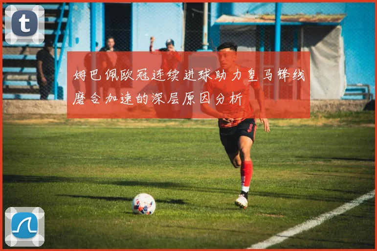 姆巴佩欧冠连续进球助力皇马锋线磨合加速的深层原因分析