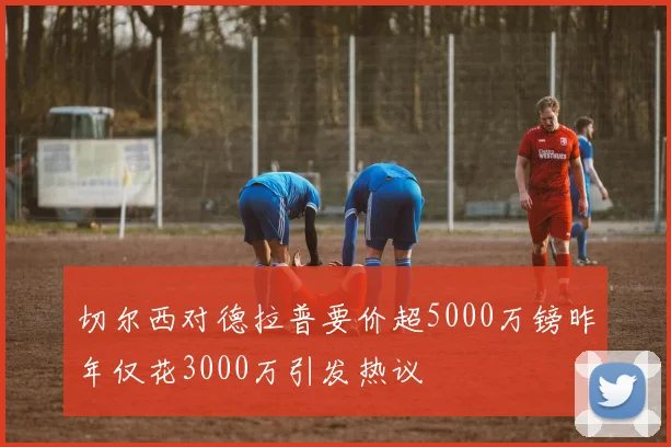 切尔西对德拉普要价超5000万镑昨年仅花3000万引发热议