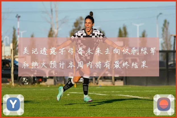 美记透露字母哥未来去向仅剩绿军和热火预计本周内将有最终结果