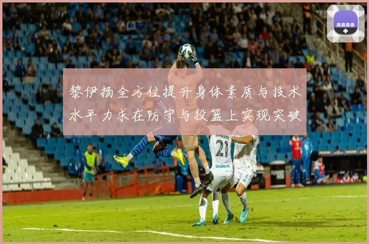 黎伊扬全方位提升身体素质与技术水平力求在防守与投篮上实现突破