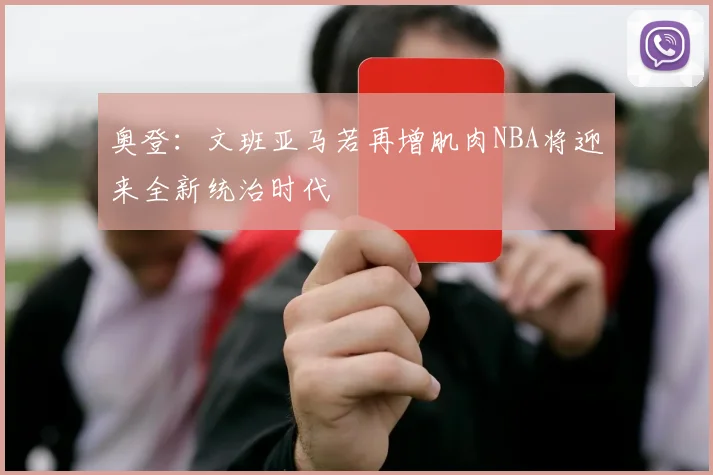 奥登：文班亚马若再增肌肉NBA将迎来全新统治时代