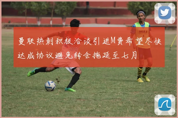 曼联热刺积极洽谈引进M费希望尽快达成协议避免转会拖延至七月