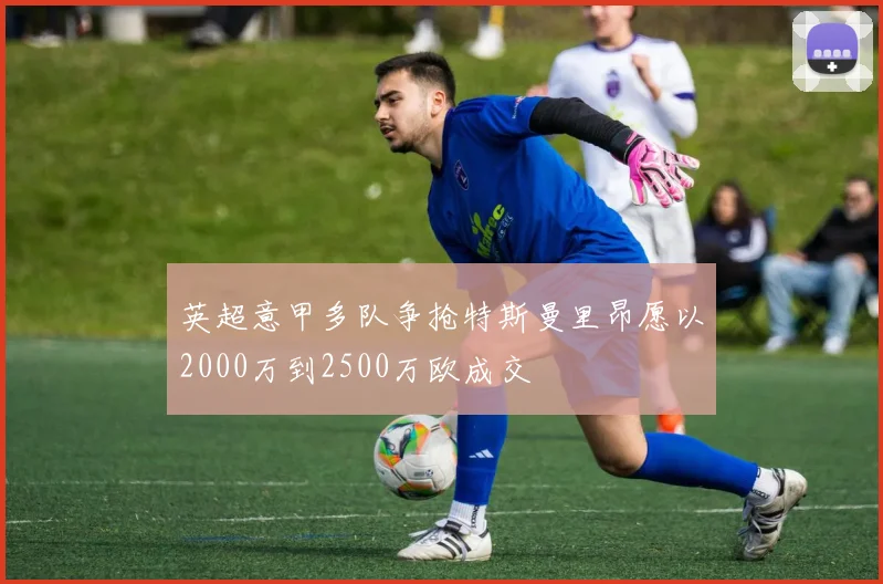 英超意甲多队争抢特斯曼里昂愿以2000万到2500万欧成交