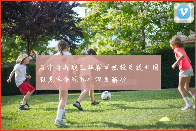 石宇奇备战亚锦赛训练强度提升国羽男单争冠路径深度解析