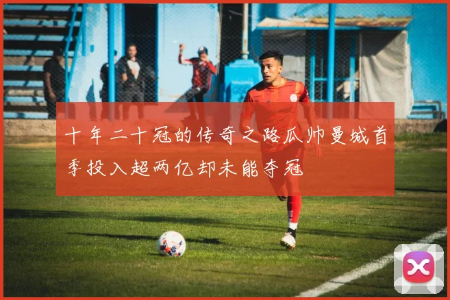 十年二十冠的传奇之路瓜帅曼城首季投入超两亿却未能夺冠